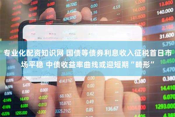 专业化配资知识网 国债等债券利息收入征税首日市场平稳 中债收益率曲线或迎短期“畸形”
