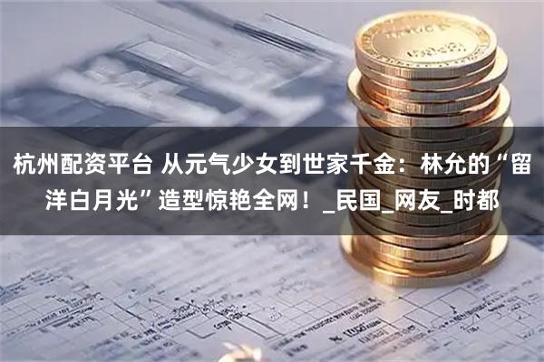 杭州配资平台 从元气少女到世家千金：林允的“留洋白月光”造型惊艳全网！_民国_网友_时都