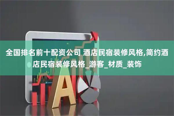 全国排名前十配资公司 酒店民宿装修风格,简约酒店民宿装修风格_游客_材质_装饰