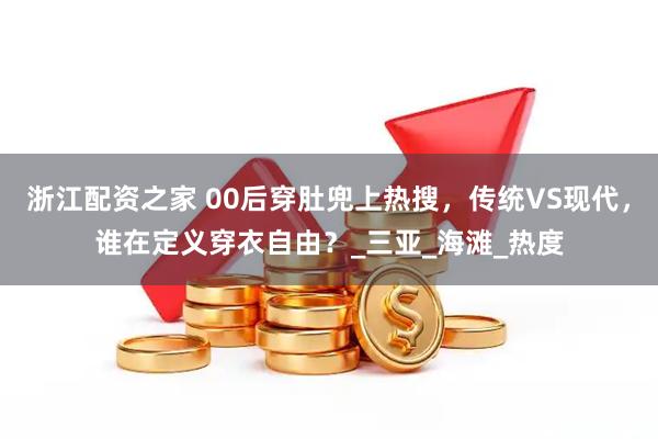 浙江配资之家 00后穿肚兜上热搜，传统VS现代，谁在定义穿衣自由？_三亚_海滩_热度