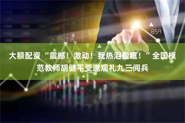 大额配资 “震撼！激动！我热泪盈眶！”全国模范教师胡健平受邀观礼九三阅兵