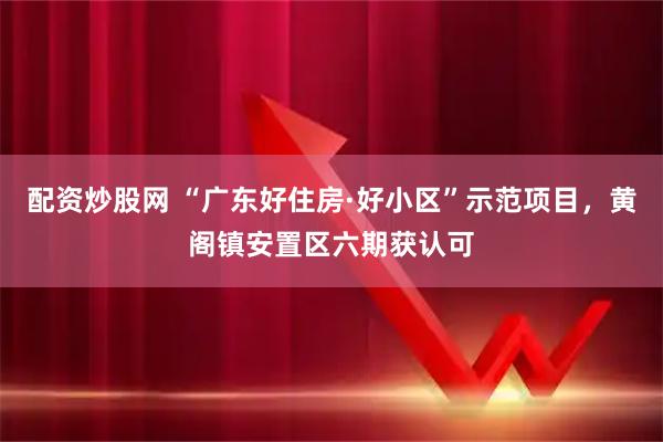 配资炒股网 “广东好住房·好小区”示范项目，黄阁镇安置区六期获认可