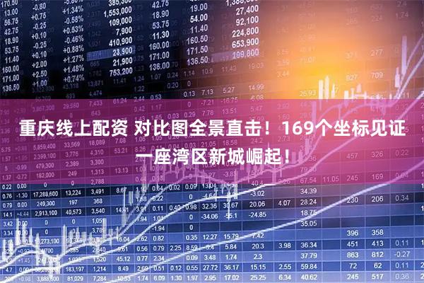 重庆线上配资 对比图全景直击！169个坐标见证一座湾区新城崛起！