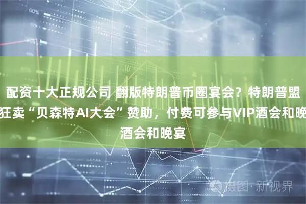 配资十大正规公司 翻版特朗普币圈宴会？特朗普盟友狂卖“贝森特AI大会”赞助，付费可参与VIP酒会和晚宴