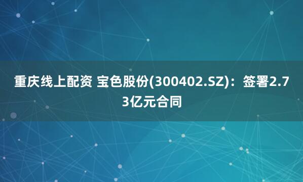 重庆线上配资 宝色股份(300402.SZ)：签署2.73亿元合同
