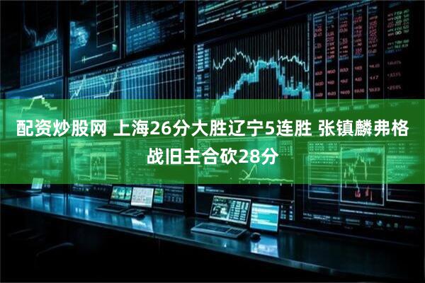 配资炒股网 上海26分大胜辽宁5连胜 张镇麟弗格战旧主合砍28分