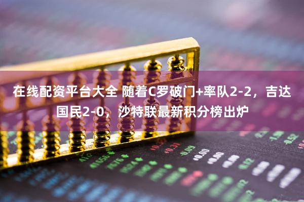在线配资平台大全 随着C罗破门+率队2-2，吉达国民2-0，沙特联最新积分榜出炉