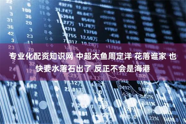 专业化配资知识网 中超大鱼周定洋 花落谁家 也快要水落石出了 反正不会是海港