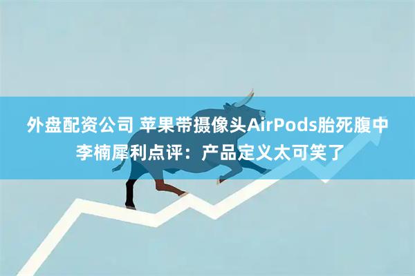 外盘配资公司 苹果带摄像头AirPods胎死腹中 李楠犀利点评：产品定义太可笑了